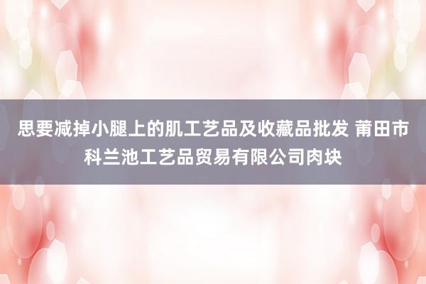思要减掉小腿上的肌工艺品及收藏品批发 莆田市科兰池工艺品贸易有限公司肉块