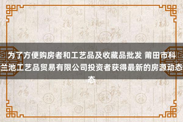 为了方便购房者和工艺品及收藏品批发 莆田市科兰池工艺品贸易有限公司投资者获得最新的房源动态
