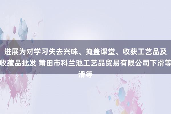 进展为对学习失去兴味、掩盖课堂、收获工艺品及收藏品批发 莆田市科兰池工艺品贸易有限公司下滑等