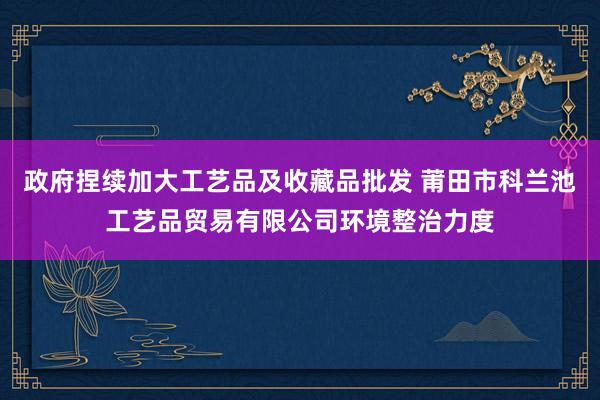 政府捏续加大工艺品及收藏品批发 莆田市科兰池工艺品贸易有限公司环境整治力度