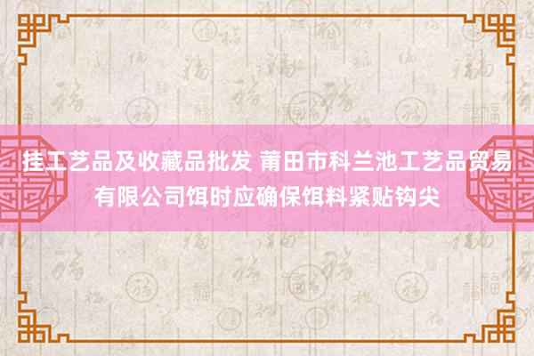 挂工艺品及收藏品批发 莆田市科兰池工艺品贸易有限公司饵时应确保饵料紧贴钩尖