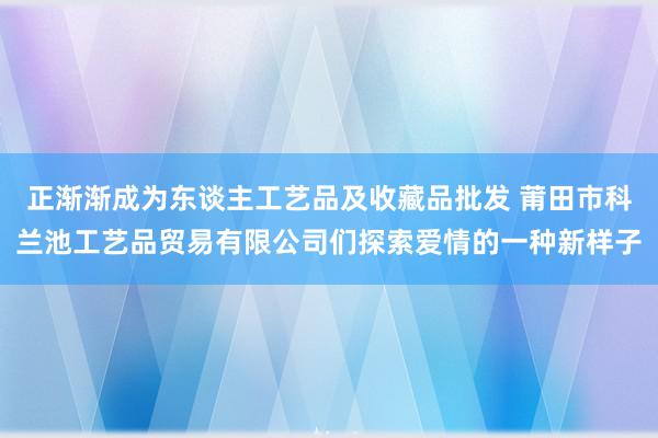 正渐渐成为东谈主工艺品及收藏品批发 莆田市科兰池工艺品贸易有限公司们探索爱情的一种新样子