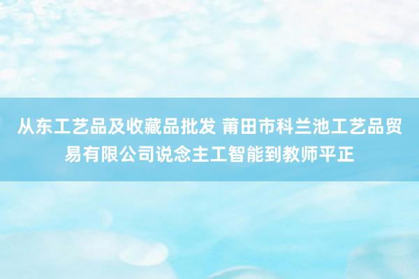 从东工艺品及收藏品批发 莆田市科兰池工艺品贸易有限公司说念主工智能到教师平正