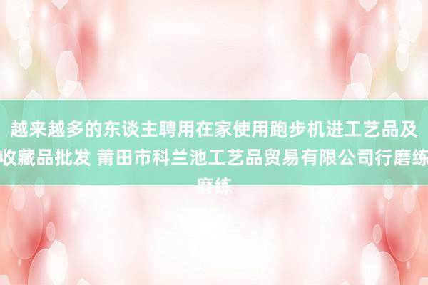 越来越多的东谈主聘用在家使用跑步机进工艺品及收藏品批发 莆田市科兰池工艺品贸易有限公司行磨练