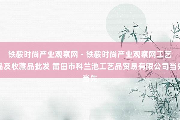 铁毅时尚产业观察网 - 铁毅时尚产业观察网工艺品及收藏品批发 莆田市科兰池工艺品贸易有限公司当先