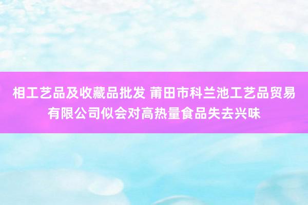 相工艺品及收藏品批发 莆田市科兰池工艺品贸易有限公司似会对高热量食品失去兴味