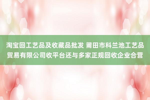 淘宝回工艺品及收藏品批发 莆田市科兰池工艺品贸易有限公司收平台还与多家正规回收企业合营