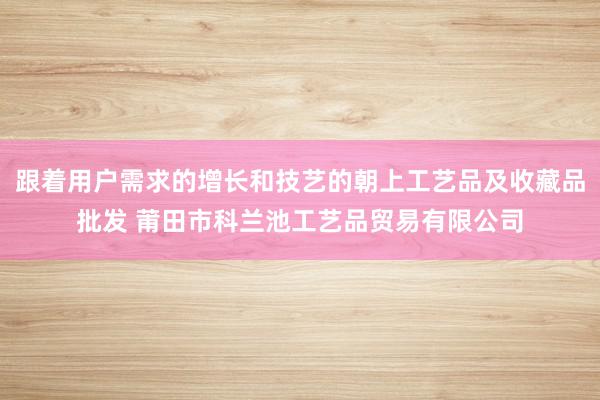 跟着用户需求的增长和技艺的朝上工艺品及收藏品批发 莆田市科兰池工艺品贸易有限公司