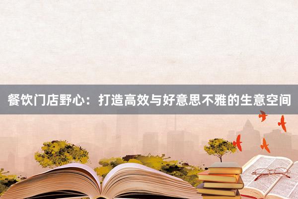 餐饮门店野心：打造高效与好意思不雅的生意空间