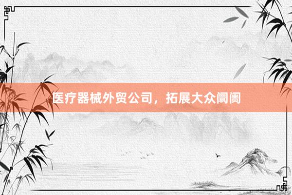 医疗器械外贸公司，拓展大众阛阓